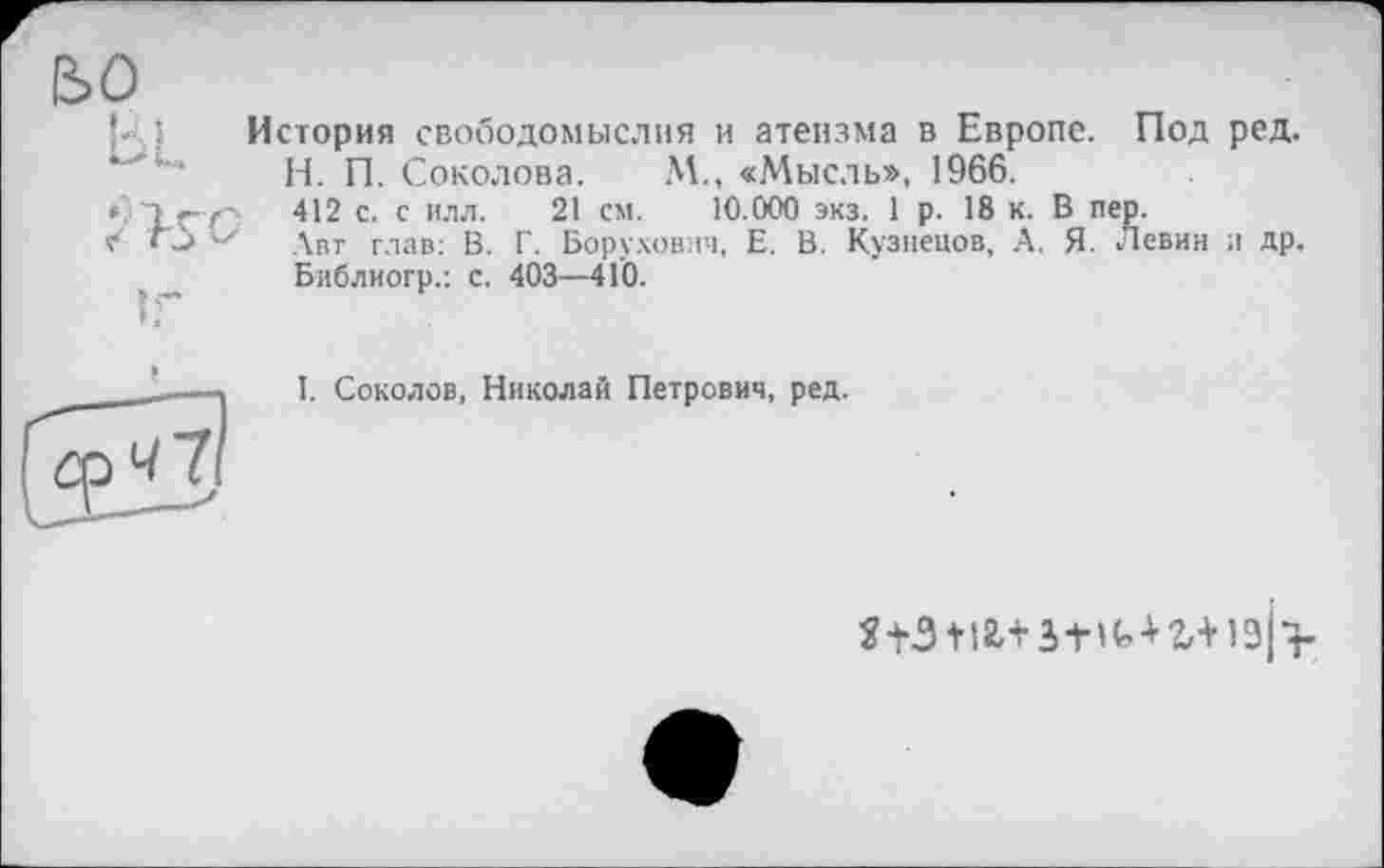 ﻿во
U I История свободомыслия и атеизма в Европе. Под ред. Н. П. Соколова. М., «Мысль», 1966.
<»7';	412 с. с илл. 21 см. 10.000 экз. 1 р. 18 к. В пер.
«»* Авт глав: В. Г. Борухович, Е. В. Кузнецов, А. Я. Левин и др, Библиогр.: с. 403—410.
I. Соколов, Николай Петрович, ред.
